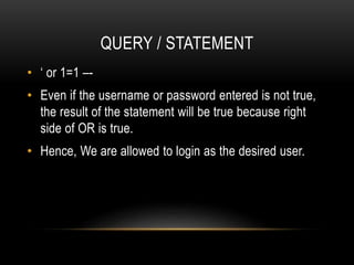 QUERY / STATEMENT
• ‘ or 1=1 –-
• Even if the username or password entered is not true,
the result of the statement will be true because right
side of OR is true.
• Hence, We are allowed to login as the desired user.
 