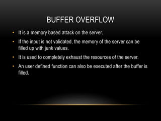 BUFFER OVERFLOW
• It is a memory based attack on the server.
• If the input is not validated, the memory of the server can be
filled up with junk values.
• It is used to completely exhaust the resources of the server.
• An user defined function can also be executed after the buffer is
filled.
 