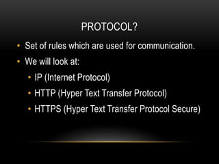PROTOCOL?
• Set of rules which are used for communication.
• We will look at:
• IP (Internet Protocol)
• HTTP (Hyper Text Transfer Protocol)
• HTTPS (Hyper Text Transfer Protocol Secure)
 
