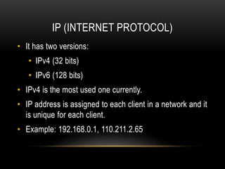 IP (INTERNET PROTOCOL)
• It has two versions:
• IPv4 (32 bits)
• IPv6 (128 bits)
• IPv4 is the most used one currently.
• IP address is assigned to each client in a network and it
is unique for each client.
• Example: 192.168.0.1, 110.211.2.65
 