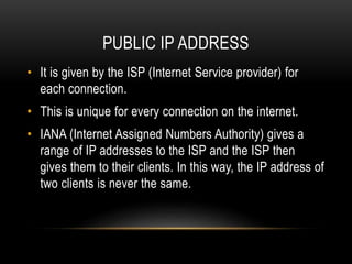 PUBLIC IP ADDRESS
• It is given by the ISP (Internet Service provider) for
each connection.
• This is unique for every connection on the internet.
• IANA (Internet Assigned Numbers Authority) gives a
range of IP addresses to the ISP and the ISP then
gives them to their clients. In this way, the IP address of
two clients is never the same.
 