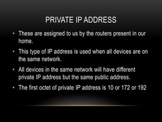 PRIVATE IP ADDRESS
• These are assigned to us by the routers present in our
home.
• This type of IP address is used when all devices are on
the same network.
• All devices in the same network will have different
private IP address but the same public address.
• The first octet of private IP address is 10 or 172 or 192
 