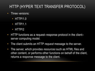 HTTP (HYPER TEXT TRANSFER PROTOCOL)
• Three versions:
• HTTP/1.0
• HTTP/1.1
• HTTP/2
• HTTP functions as a request–response protocol in the client–
server computing model.
• The client submits an HTTP request message to the server.
• The server, which provides resources such as HTML files and
other content, or performs other functions on behalf of the client,
returns a response message to the client.
 