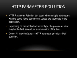 HTTP PARAMETER POLLUTION
• HTTP Parameter Pollution can occur when multiple parameters
with the same name but different values are submitted to the
application.
• Depending on the application server type, the parameter used
may be the first, second, or a combination of the two.
• Demo: A1 injection(other)->HTTP parameter pollution->Poll
question.
 