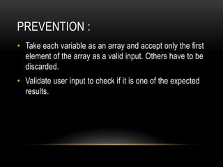PREVENTION :
• Take each variable as an array and accept only the first
element of the array as a valid input. Others have to be
discarded.
• Validate user input to check if it is one of the expected
results.
 