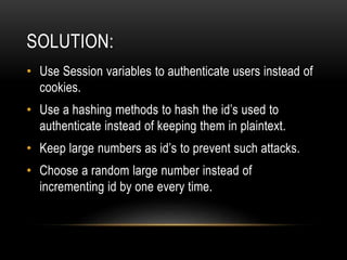 SOLUTION:
• Use Session variables to authenticate users instead of
cookies.
• Use a hashing methods to hash the id’s used to
authenticate instead of keeping them in plaintext.
• Keep large numbers as id’s to prevent such attacks.
• Choose a random large number instead of
incrementing id by one every time.
 