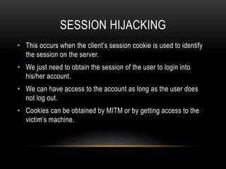 SESSION HIJACKING
• This occurs when the client’s session cookie is used to identify
the session on the server.
• We just need to obtain the session of the user to login into
his/her account.
• We can have access to the account as long as the user does
not log out.
• Cookies can be obtained by MITM or by getting access to the
victim’s machine.
 