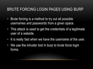 BRUTE FORCING LOGIN PAGES USING BURP
• Brute forcing is a method to try out all possible
usernames and passwords from a given space.
• This attack is used to get the credentials of a legitimate
user of a website.
• It is really fast when we have the username of the user.
• We use the intruder tool in burp to brute force login
forms.
 