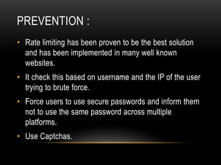 PREVENTION :
• Rate limiting has been proven to be the best solution
and has been implemented in many well known
websites.
• It check this based on username and the IP of the user
trying to brute force.
• Force users to use secure passwords and inform them
not to use the same password across multiple
platforms.
• Use Captchas.
 