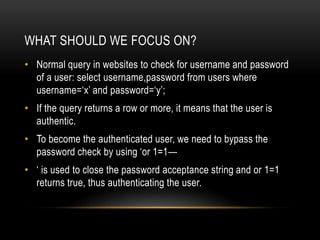 WHAT SHOULD WE FOCUS ON?
• Normal query in websites to check for username and password
of a user: select username,password from users where
username=‘x’ and password=‘y’;
• If the query returns a row or more, it means that the user is
authentic.
• To become the authenticated user, we need to bypass the
password check by using ‘or 1=1—
• ‘ is used to close the password acceptance string and or 1=1
returns true, thus authenticating the user.
 