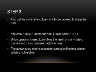 STEP 3:
• Find out the vulnerable column which can be used to dump the
data.
• http://192.168.56.100/cat.php?id=-1 union select 1,2,3,4
• Union operator is used to combine the result of many select
queries and it also removes duplicate rows.
• The above query returns a number corresponding to a column
which is vulnerable.
 