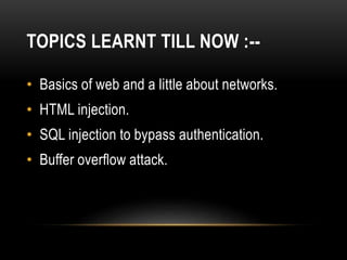 TOPICS LEARNT TILL NOW :--
• Basics of web and a little about networks.
• HTML injection.
• SQL injection to bypass authentication.
• Buffer overflow attack.
 