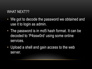 WHAT NEXT??
• We got to decode the password we obtained and
use it to login as admin.
• The password is in md5 hash format. It can be
decoded to ‘P4ssw0rd’ using some online
services.
• Upload a shell and gain access to the web
server.
 