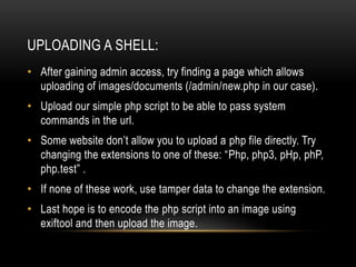 UPLOADING A SHELL:
• After gaining admin access, try finding a page which allows
uploading of images/documents (/admin/new.php in our case).
• Upload our simple php script to be able to pass system
commands in the url.
• Some website don’t allow you to upload a php file directly. Try
changing the extensions to one of these: “Php, php3, pHp, phP,
php.test” .
• If none of these work, use tamper data to change the extension.
• Last hope is to encode the php script into an image using
exiftool and then upload the image.
 