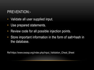 PREVENTION:-
• Validate all user supplied input.
• Use prepared statements.
• Review code for all possible injection points.
• Store important information in the form of salt+hash in
the database.
Ref:https://www.owasp.org/index.php/Input_Validation_Cheat_Sheet
 