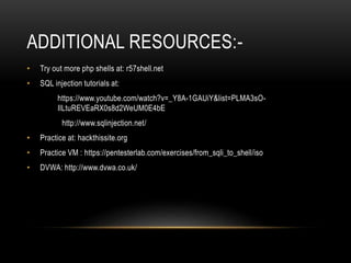 ADDITIONAL RESOURCES:-
• Try out more php shells at: r57shell.net
• SQL injection tutorials at:
https://www.youtube.com/watch?v=_Y8A-1GAUiY&list=PLMA3sO-
IlLtuREVEaRX0s8d2WeUM0E4bE
http://www.sqlinjection.net/
• Practice at: hackthissite.org
• Practice VM : https://pentesterlab.com/exercises/from_sqli_to_shell/iso
• DVWA: http://www.dvwa.co.uk/
 