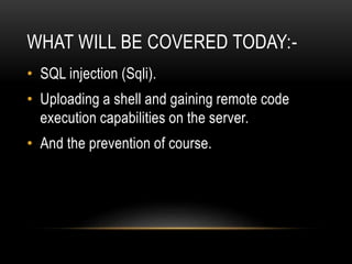 WHAT WILL BE COVERED TODAY:-
• SQL injection (Sqli).
• Uploading a shell and gaining remote code
execution capabilities on the server.
• And the prevention of course.
 