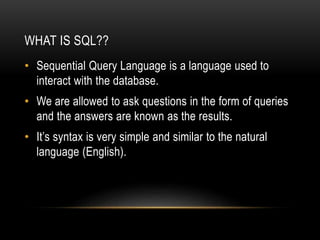 WHAT IS SQL??
• Sequential Query Language is a language used to
interact with the database.
• We are allowed to ask questions in the form of queries
and the answers are known as the results.
• It’s syntax is very simple and similar to the natural
language (English).
 