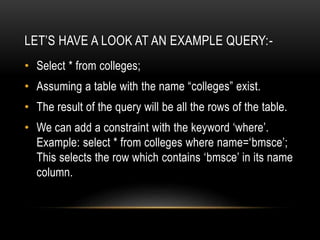 LET’S HAVE A LOOK AT AN EXAMPLE QUERY:-
• Select * from colleges;
• Assuming a table with the name “colleges” exist.
• The result of the query will be all the rows of the table.
• We can add a constraint with the keyword ‘where’.
Example: select * from colleges where name=‘bmsce’;
This selects the row which contains ‘bmsce’ in its name
column.
 