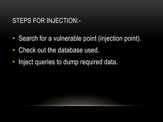 STEPS FOR INJECTION:-
• Search for a vulnerable point (injection point).
• Check out the database used.
• Inject queries to dump required data.
 