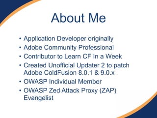 About Me 
• Application Developer originally 
• Adobe Community Professional 
• Contributor to Learn CF In a Week 
• Created Unofficial Updater 2 to patch 
Adobe ColdFusion 8.0.1 & 9.0.x 
• OWASP Individual Member 
• OWASP Zed Attack Proxy (ZAP) 
Evangelist 
 