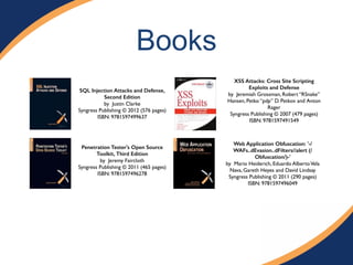 Books 
SQL Injection Attacks and Defense, 
Second Edition 
by Justin Clarke# 
Syngress Publishing © 2012 (576 pages) # 
ISBN: 9781597499637 
XSS Attacks: Cross Site Scripting 
Exploits and Defense 
by Jeremiah Grossman, Robert “RSnake” 
Hansen, Petko “pdp” D. Petkov and Anton 
Rager# 
Syngress Publishing © 2007 (479 pages)# 
ISBN: 9781597491549# 
Web Application Obfuscation: '-/ 
WAFs..dEvasion..dFilters//alert (/ 
Obfuscation/)-' 
by Mario Heiderich, Eduardo Alberto Vela 
Nava, Gareth Heyes and David Lindsay# 
Syngress Publishing © 2011 (290 pages)# 
ISBN: 9781597496049 
Penetration Tester's Open Source 
Toolkit, Third Edition 
by Jeremy Faircloth# 
Syngress Publishing © 2011 (465 pages) 
ISBN: 9781597496278 
 