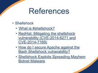 References 
• Shellshock 
• What is #shellshock? 
• RedHat: Mitigating the shellshock 
vulnerability (CVE-2014-6271 and 
CVE-2014-7169) 
• How do I secure Apache against the 
Bash Shellshock vulnerability? 
• Shellshock Exploits Spreading Mayhem 
Botnet Malware 
 