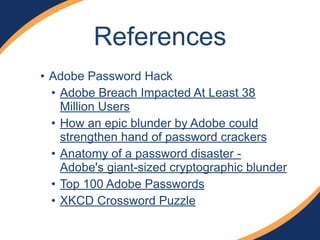 References 
• Adobe Password Hack 
• Adobe Breach Impacted At Least 38 
Million Users 
• How an epic blunder by Adobe could 
strengthen hand of password crackers 
• Anatomy of a password disaster - 
Adobe's giant-sized cryptographic blunder 
• Top 100 Adobe Passwords 
• XKCD Crossword Puzzle 
 