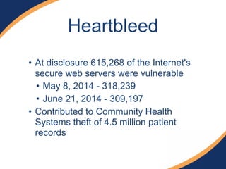 Heartbleed 
• At disclosure 615,268 of the Internet's 
secure web servers were vulnerable 
• May 8, 2014 - 318,239 
• June 21, 2014 - 309,197 
• Contributed to Community Health 
Systems theft of 4.5 million patient 
records 
 