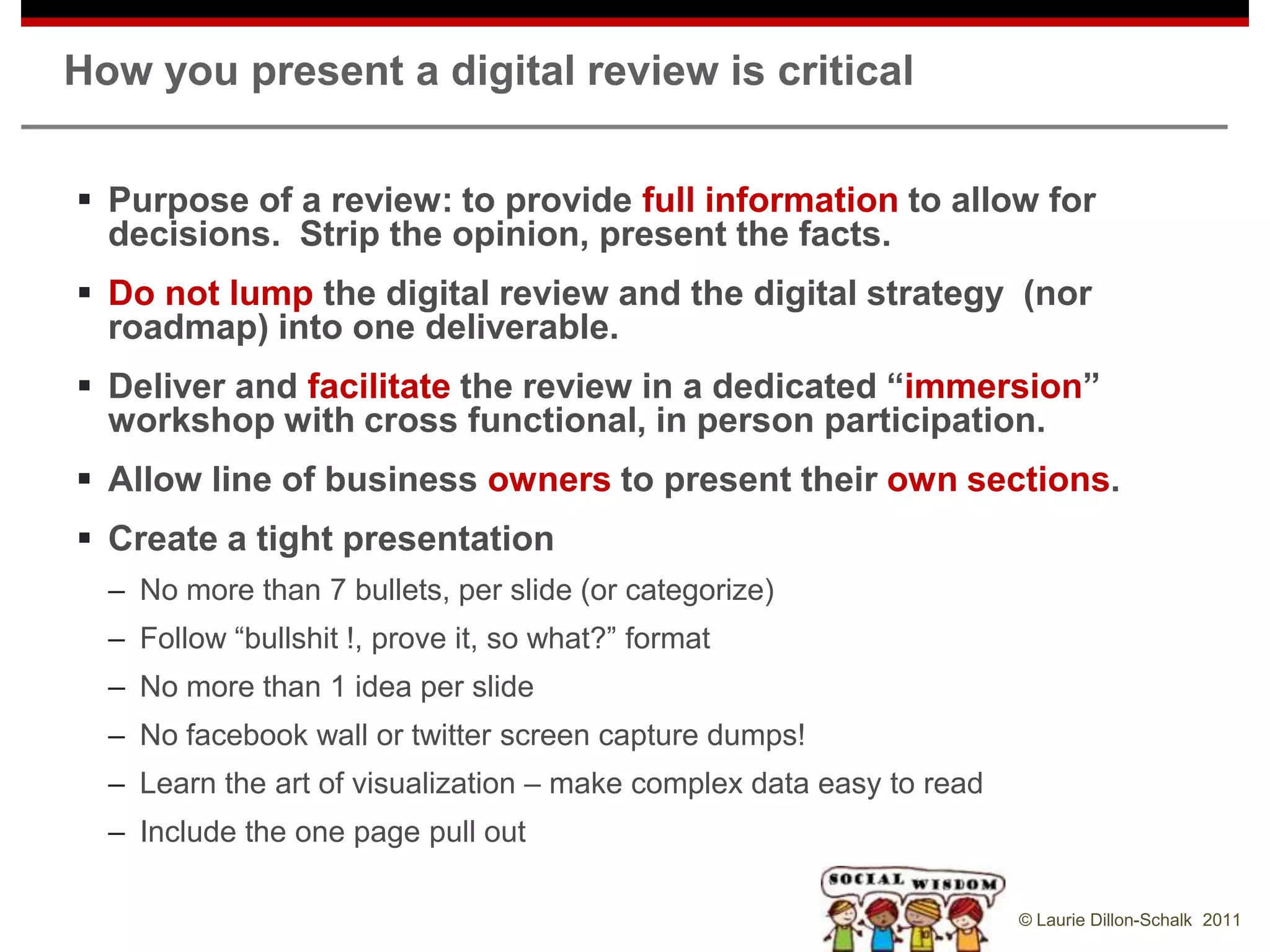How you present a digital review is critical


 Purpose of a review: to provide full information to allow for
  decisions. Strip the opinion, present the facts.
 Do not lump the digital review and the digital strategy (nor
  roadmap) into one deliverable.
 Deliver and facilitate the review in a dedicated “immersion”
  workshop with cross functional, in person participation.
 Allow line of business owners to present their own sections.
 Create a tight presentation
  – No more than 7 bullets, per slide (or categorize)
  – Follow “bullshit !, prove it, so what?” format
  – No more than 1 idea per slide
  – No facebook wall or twitter screen capture dumps!
  – Learn the art of visualization – make complex data easy to read
  – Include the one page pull out

                                                                      © Laurie Dillon-Schalk 2011
 