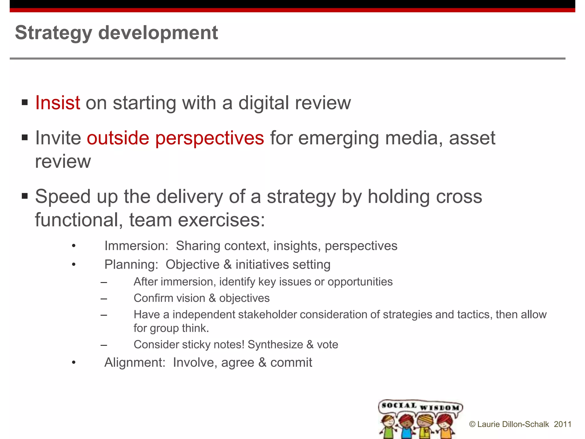 Strategy development


 Insist on starting with a digital review
 Invite outside perspectives for emerging media, asset
  review
 Speed up the delivery of a strategy by holding cross
  functional, team exercises:
      •   Immersion: Sharing context, insights, perspectives
      •   Planning: Objective & initiatives setting
          –   After immersion, identify key issues or opportunities
          –   Confirm vision & objectives
          –   Have a independent stakeholder consideration of strategies and tactics, then allow
              for group think.
          –   Consider sticky notes! Synthesize & vote
      •   Alignment: Involve, agree & commit



                                                                                © Laurie Dillon-Schalk 2011
 