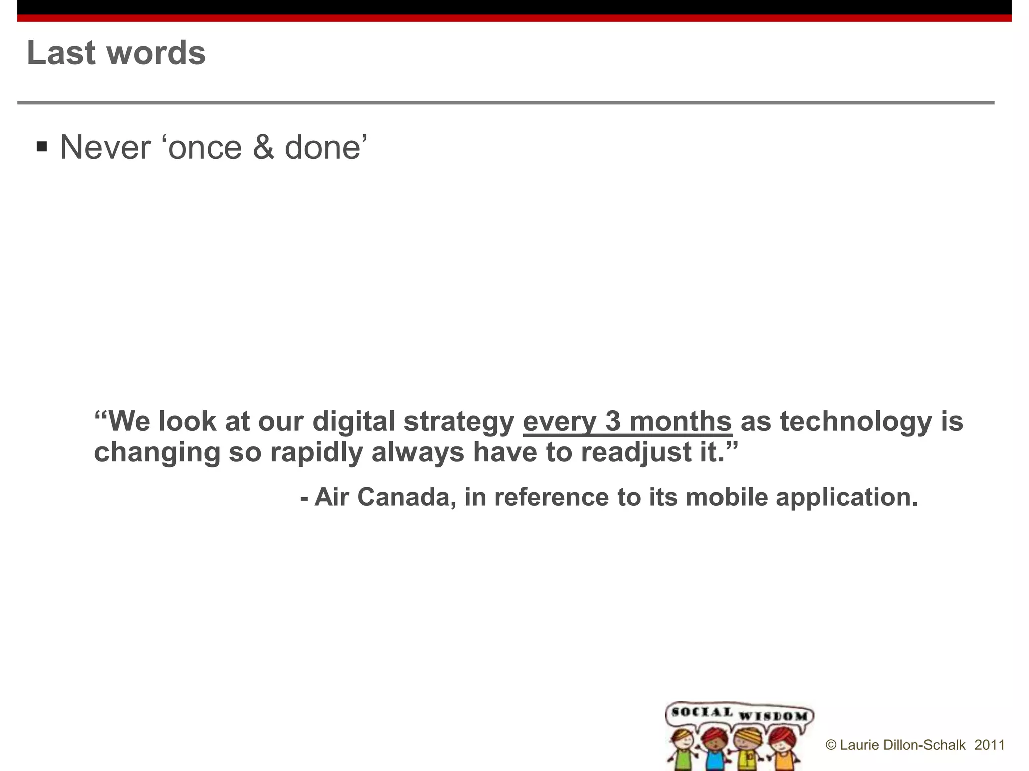 Last words

 Never „once & done‟




   “We look at our digital strategy every 3 months as technology is
   changing so rapidly always have to readjust it.”
                  - Air Canada, in reference to its mobile application.




                                                               © Laurie Dillon-Schalk 2011
 