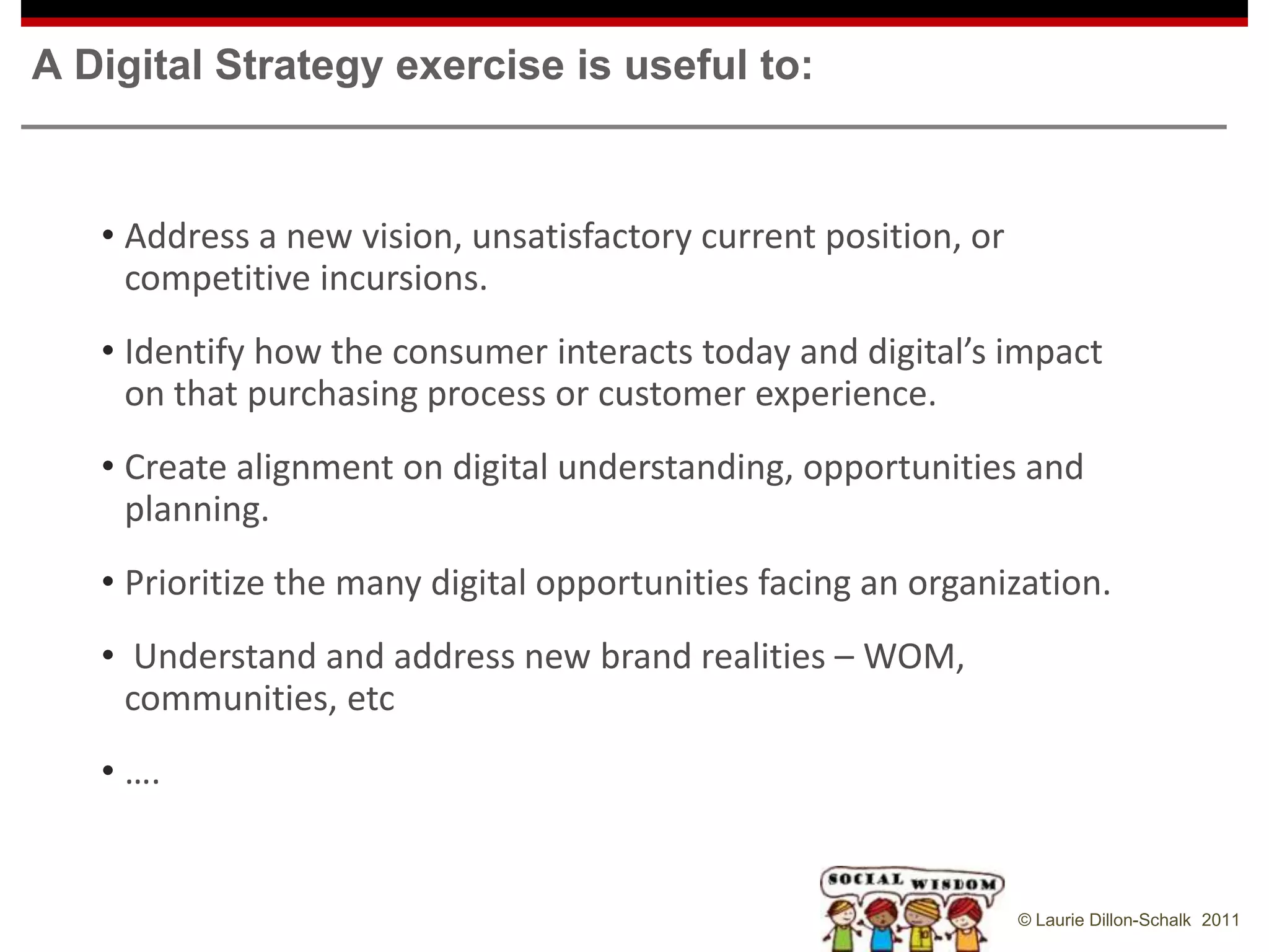 A Digital Strategy exercise is useful to:


   • Address a new vision, unsatisfactory current position, or
     competitive incursions.
   • Identify how the consumer interacts today and digital’s impact
     on that purchasing process or customer experience.
   • Create alignment on digital understanding, opportunities and
     planning.
   • Prioritize the many digital opportunities facing an organization.
   • Understand and address new brand realities – WOM,
     communities, etc
   • ….


                                                                 © Laurie Dillon-Schalk 2011
 