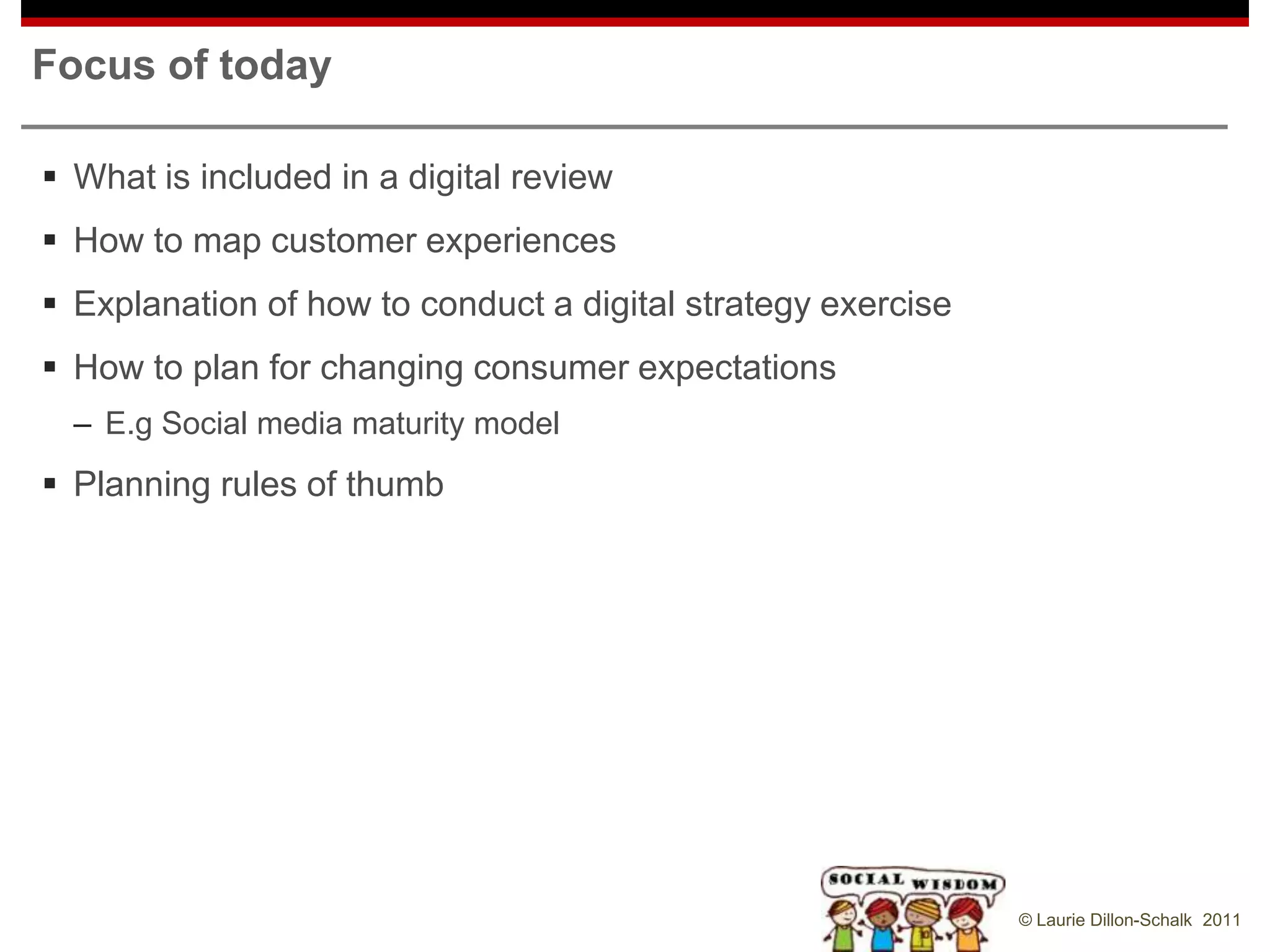 Focus of today

 What is included in a digital review
 How to map customer experiences
 Explanation of how to conduct a digital strategy exercise
 How to plan for changing consumer expectations
  – E.g Social media maturity model
 Planning rules of thumb




                                                              © Laurie Dillon-Schalk 2011
 