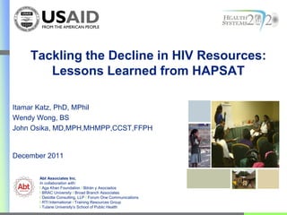 Tackling the Decline in HIV Resources:
       Lessons Learned from HAPSAT

Itamar Katz, PhD, MPhil
Wendy Wong, BS
John Osika, MD,MPH,MHMPP,CCST,FFPH


December 2011


      Abt Associates Inc.
      In collaboration with:
      I Aga Khan Foundation I Bitrán y Asociados
      I BRAC University I Broad Branch Associates
      I Deloitte Consulting, LLP I Forum One Communications
      I RTI International I Training Resources Group
      I Tulane University’s School of Public Health
 