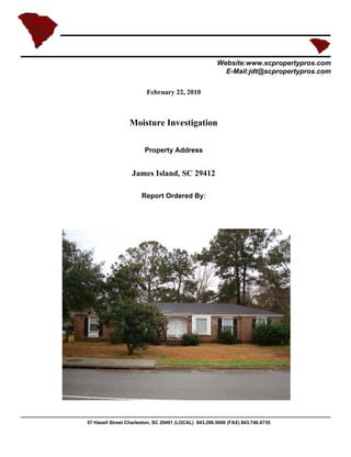 Website:www.scpropertypros.com
                                                        E-Mail:jdt@scpropertypros.com

                         February 22, 2010



                 Moisture Investigation

                        Property Address


                  James Island, SC 29412

                      Report Ordered By:




57 Hasell Street Charleston, SC 29491 (LOCAL) 843.296.5006 (FAX) 843.746.4735
 