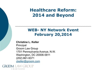 Healthcare Reform:
2014 and Beyond
WEB- NY Network Event
February 20,2014
Christine L. Keller
Principal
Groom Law Group
1701 Pennsylvania Avenue, N.W.
Washington, DC 20006-5811
(202) 861-9371
ckeller@groom.com

 