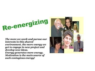 Re-energizing The more we work and pursue our interests in this shared environment, the more energy we get to engage in new project and develop new ideas. Energy generates more energy. Motivation is the main source of such contagious energy!