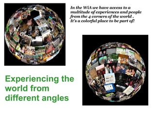 Experiencing the world from different angles In the WiA we have access to a multitude of experiences and people from the 4 corners of the world . It’s a colorful place to be part of!