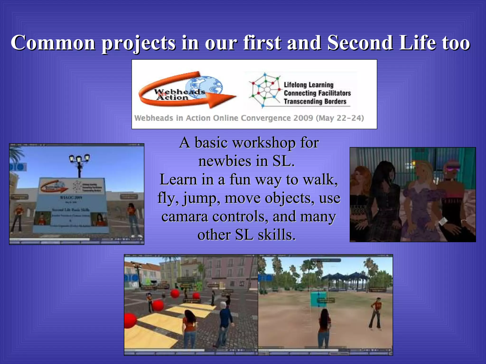 A basic workshop for newbies in SL.  Learn in a fun way to walk, fly, jump, move objects, use camara controls, and many other SL skills.  Common projects in our first and Second Life too 