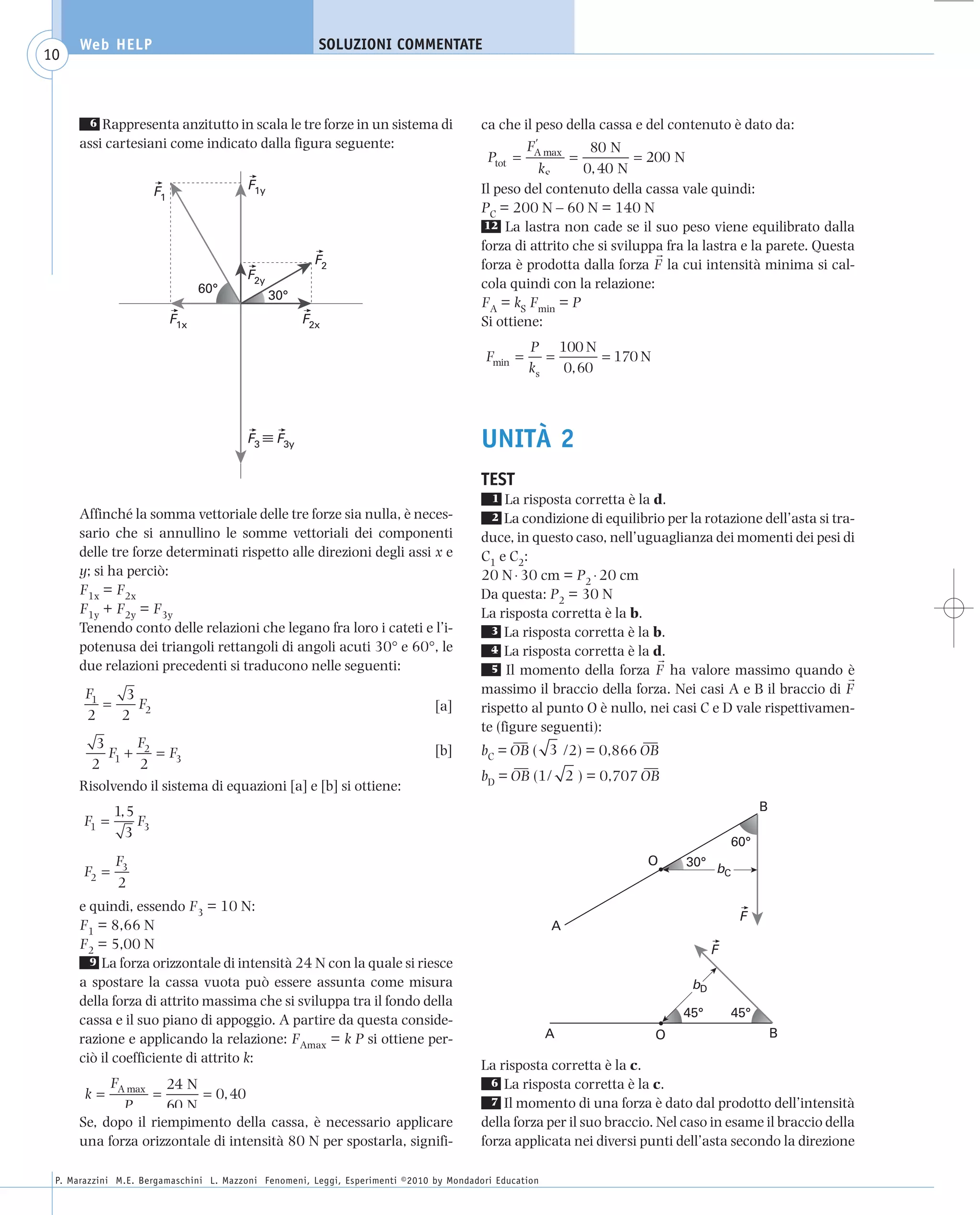 008_risposte x WEB          6-05-2010         11:08       Pagina 10




           Web HELP                                         SOLUZIONI COMMENTATE
    10



             6 Rappresenta anzitutto in scala le tre forze in un sistema di                   ca che il peso della cassa e del contenuto è dato da:
           assi cartesiani come indicato dalla figura seguente:                                       F'         80 N
                                                                                                Ptot = A max =            = 200 N
                                                                                                         kS     0, 40 N
                           F1                F1y                                              Il peso del contenuto della cassa vale quindi:
                                                                                              PC = 200 N – 60 N = 140 N
                                                                                               12 La lastra non cade se il suo peso viene equilibrato dalla
                                                                                              forza di attrito che si sviluppa fra la lastra e la parete. Questa
                                                            F2                                forza è prodotta dalla forza F la cui intensità minima si cal-
                                             F2y
                                      60°                                                     cola quindi con la relazione:
                                                   30°
                                                                                              FA = kS Fmin = P
                                F1x                       F2x                                 Si ottiene:
                                                                                                       P 100 N
                                                                                              Fmin =      =       = 170 N
                                                                                                       ks   0, 60



                                             F3     F3y                                       UNITÀ 2
                                                                                              TEST
                                                                                                1  La risposta corretta è la d.
           Affinché la somma vettoriale delle tre forze sia nulla, è neces-                     2  La condizione di equilibrio per la rotazione dell’asta si tra-
           sario che si annullino le somme vettoriali dei componenti                          duce, in questo caso, nell’uguaglianza dei momenti dei pesi di
           delle tre forze determinati rispetto alle direzioni degli assi x e                 C1 e C2:
           y; si ha perciò:                                                                   20 N ⋅ 30 cm = P2 ⋅ 20 cm
           F1x = F2x                                                                          Da questa: P2 = 30 N
           F1y + F2y = F3y                                                                    La risposta corretta è la b.
           Tenendo conto delle relazioni che legano fra loro i cateti e l’i-                    3 La risposta corretta è la b.
           potenusa dei triangoli rettangoli di angoli acuti 30° e 60°, le                      4 La risposta corretta è la d.
           due relazioni precedenti si traducono nelle seguenti:                                5 Il momento della forza F ha valore massimo quando è

            F1    3                                                                           massimo il braccio della forza. Nei casi A e B il braccio di F
               =    F                                                               [a]       rispetto al punto O è nullo, nei casi C e D vale rispettivamen-
            2    2 2
                                                                                              te (figure seguenti):
              3     F                                                                                ––                    ––
                F1 + 2 = F3                                                         [b]       bC = OB ( 3 /2) = 0,866 OB
             2       2                                                                               ––                    ––
                                                                                              bD = OB (1/ 2 ) = 0,707 OB
           Risolvendo il sistema di equazioni [a] e [b] si ottiene:
                  1, 5                                                                                                                            B
           F1 =        F
                    3 3
                                                                                                                                            60°
               F                                                                                                           O      30° b
           F2 = 3                                                                                                                       C
                2
           e quindi, essendo F3 = 10 N:
                                                                                                                                             F
           F1 = 8,66 N                                                                                       A
           F2 = 5,00 N                                                                                                                  F
             9 La forza orizzontale di intensità 24 N con la quale si riesce
           a spostare la cassa vuota può essere assunta come misura                                                                bD
           della forza di attrito massima che si sviluppa tra il fondo della
                                                                                                                                  45°       45°
           cassa e il suo piano di appoggio. A partire da questa conside-
           razione e applicando la relazione: FAmax = k P si ottiene per-                                    A               O                        B
           ciò il coefficiente di attrito k:                                                  La risposta corretta è la c.
                F         24 N                                                                  6 La risposta corretta è la c.
            k = A max =        = 0, 40                                                          7 Il momento di una forza è dato dal prodotto dell’intensità
                  P       60 N
           Se, dopo il riempimento della cassa, è necessario applicare                        della forza per il suo braccio. Nel caso in esame il braccio della
           una forza orizzontale di intensità 80 N per spostarla, signifi-                    forza applicata nei diversi punti dell’asta secondo la direzione

      P. Marazzini M.E. Bergamaschini L. Mazzoni Fenomeni, Leggi, Esperimenti ©2010 by Mondadori Education
 