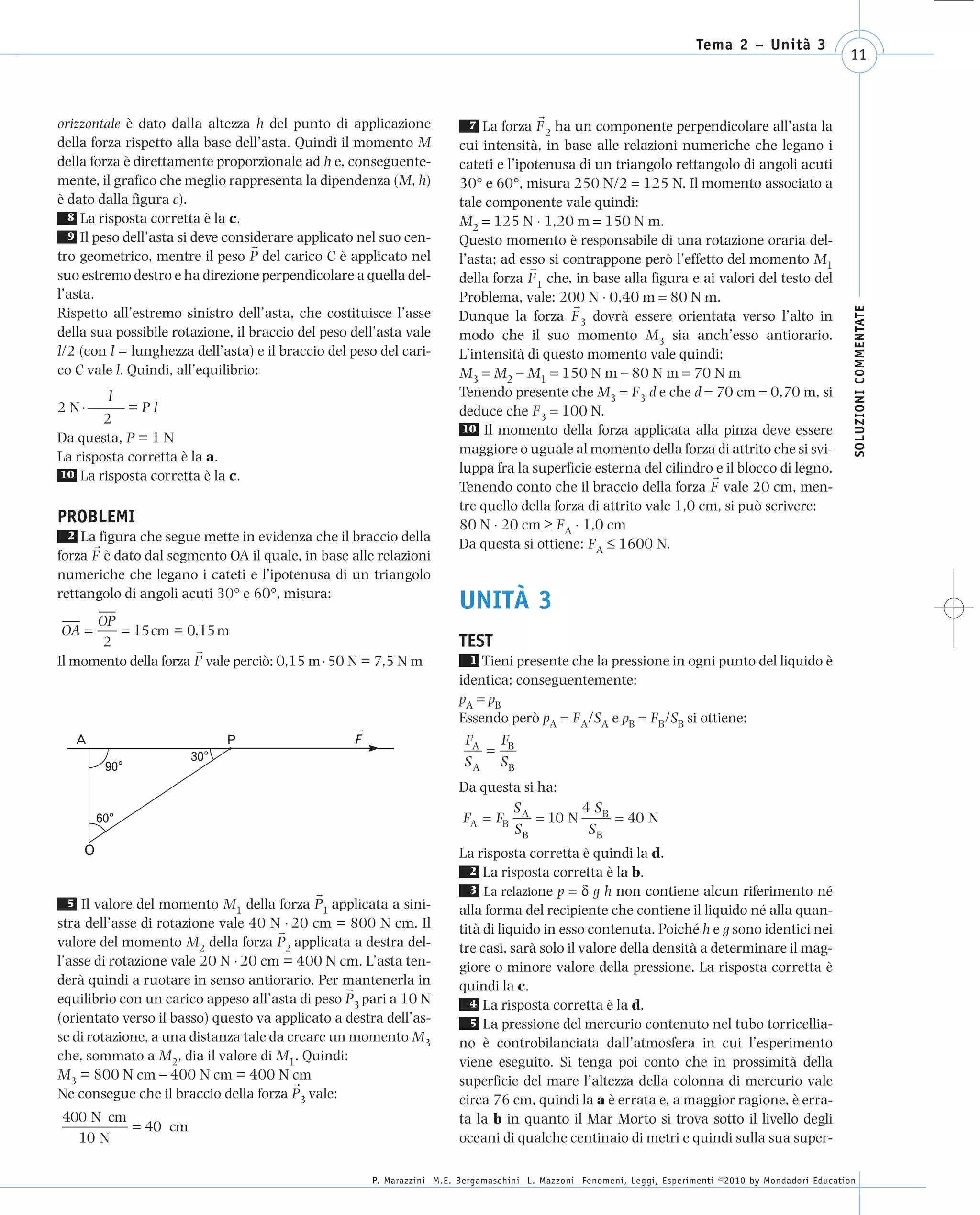 008_risposte x WEB      6-05-2010       11:08    Pagina 11




                                                                                                                               Tema 2 – Unità 3
                                                                                                                                                              11



      orizzontale è dato dalla altezza h del punto di applicazione             7 La forza F ha un componente perpendicolare all’asta la
                                                                                             2
      della forza rispetto alla base dell’asta. Quindi il momento M          cui intensità, in base alle relazioni numeriche che legano i
      della forza è direttamente proporzionale ad h e, conseguente-          cateti e l’ipotenusa di un triangolo rettangolo di angoli acuti
      mente, il grafico che meglio rappresenta la dipendenza (M, h)          30° e 60°, misura 250 N/2 = 125 N. Il momento associato a
      è dato dalla figura c).                                                tale componente vale quindi:
        8 La risposta corretta è la c.                                       M2 = 125 N ⋅ 1,20 m = 150 N m.
        9 Il peso dell’asta si deve considerare applicato nel suo cen-       Questo momento è responsabile di una rotazione oraria del-
      tro geometrico, mentre il peso P del carico C è applicato nel          l’asta; ad esso si contrappone però l’effetto del momento M1
      suo estremo destro e ha direzione perpendicolare a quella del-         della forza F 1 che, in base alla figura e ai valori del testo del
      l’asta.                                                                Problema, vale: 200 N ⋅ 0,40 m = 80 N m.




                                                                                                                                                               SOLUZIONI COMMENTATE
      Rispetto all’estremo sinistro dell’asta, che costituisce l’asse        Dunque la forza F 3 dovrà essere orientata verso l’alto in
      della sua possibile rotazione, il braccio del peso dell’asta vale      modo che il suo momento M3 sia anch’esso antiorario.
      l/2 (con l = lunghezza dell’asta) e il braccio del peso del cari-      L’intensità di questo momento vale quindi:
      co C vale l. Quindi, all’equilibrio:                                   M3 = M2 – M1 = 150 N m – 80 N m = 70 N m
               l                                                             Tenendo presente che M3 = F3 d e che d = 70 cm = 0,70 m, si
      2 N ⋅ ——– = P l                                                        deduce che F3 = 100 N.
              2
                                                                              10 Il momento della forza applicata alla pinza deve essere
      Da questa, P = 1 N
                                                                             maggiore o uguale al momento della forza di attrito che si svi-
      La risposta corretta è la a.
      10 La risposta corretta è la c.
                                                                             luppa fra la superficie esterna del cilindro e il blocco di legno.
                                                                             Tenendo conto che il braccio della forza F vale 20 cm, men-
                                                                             tre quello della forza di attrito vale 1,0 cm, si può scrivere:
      PROBLEMI                                                               80 N ⋅ 20 cm ≥ FA ⋅ 1,0 cm
        2 La figura che segue mette in evidenza che il braccio della
                                                                             Da questa si ottiene: FA ≤ 1600 N.
      forza F è dato dal segmento OA il quale, in base alle relazioni
      numeriche che legano i cateti e l’ipotenusa di un triangolo
      rettangolo di angoli acuti 30° e 60°, misura:
                                                                             UNITÀ 3
            OP
       OA =    = 15cm = 0,15 m
             2                                                               TEST
      Il momento della forza F vale perciò: 0,15 m ⋅ 50 N = 7,5 N m            1 Tieni presente che la pressione in ogni punto del liquido è
                                                                             identica; conseguentemente:
                                                                             pA = pB
                                                                             Essendo però pA = FA/SA e pB = FB/SB si ottiene:
         A                         P                                           FA FB
                             30°                                                  =
               90°                                                             S A SB
                                                                             Da questa si ha:
                                                                                     S        4 SB
              60°                                                            FA = FB A = 10 N      = 40 N
                                                                                     SB        SB
          O                                                                  La risposta corretta è quindi la d.
                                                                               2 La risposta corretta è la b.
                                                                               3 La relazione p = δ g h non contiene alcun riferimento né
        5 Il valore del momento M della forza P applicata a sini-
                                     1              1                        alla forma del recipiente che contiene il liquido né alla quan-
      stra dell’asse di rotazione vale 40 N ⋅ 20 cm = 800 N cm. Il           tità di liquido in esso contenuta. Poiché h e g sono identici nei
      valore del momento M2 della forza P2 applicata a destra del-           tre casi, sarà solo il valore della densità a determinare il mag-
      l’asse di rotazione vale 20 N ⋅ 20 cm = 400 N cm. L’asta ten-          giore o minore valore della pressione. La risposta corretta è
      derà quindi a ruotare in senso antiorario. Per mantenerla in           quindi la c.
      equilibrio con un carico appeso all’asta di peso P3 pari a 10 N          4 La risposta corretta è la d.
      (orientato verso il basso) questo va applicato a destra dell’as-         5 La pressione del mercurio contenuto nel tubo torricellia-
      se di rotazione, a una distanza tale da creare un momento M3           no è controbilanciata dall’atmosfera in cui l’esperimento
      che, sommato a M2, dia il valore di M1. Quindi:                        viene eseguito. Si tenga poi conto che in prossimità della
      M3 = 800 N cm – 400 N cm = 400 N cm                                    superficie del mare l’altezza della colonna di mercurio vale
      Ne consegue che il braccio della forza P3 vale:                        circa 76 cm, quindi la a è errata e, a maggior ragione, è erra-
       400 N cm                                                              ta la b in quanto il Mar Morto si trova sotto il livello degli
                = 40 cm
         10 N                                                                oceani di qualche centinaio di metri e quindi sulla sua super-

                                                            P. Marazzini M.E. Bergamaschini L. Mazzoni Fenomeni, Leggi, Esperimenti ©2010 by Mondadori Education
 