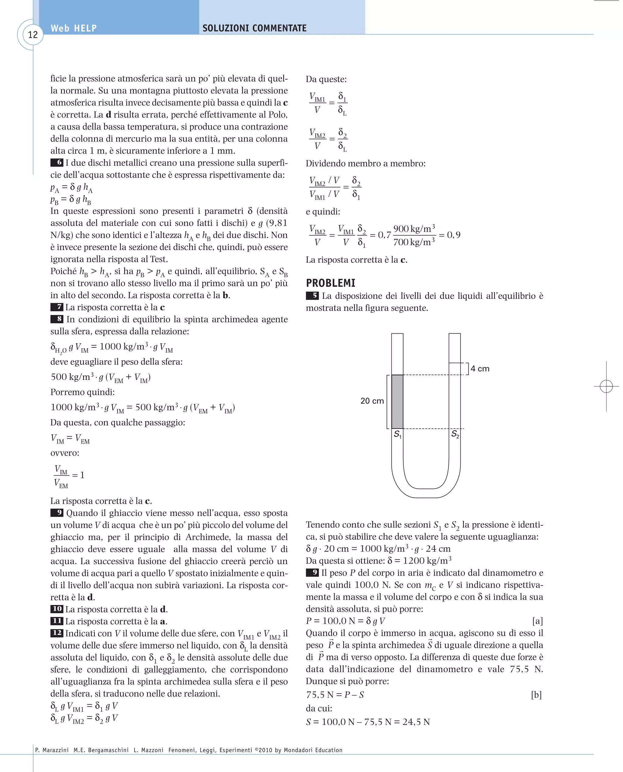 008_risposte x WEB          6-05-2010         11:08      Pagina 12




           Web HELP                                         SOLUZIONI COMMENTATE
    12



           ficie la pressione atmosferica sarà un po’ più elevata di quel-                    Da queste:
           la normale. Su una montagna piuttosto elevata la pressione
                                                                                               VIM1 δ1
           atmosferica risulta invece decisamente più bassa e quindi la c                          =
                                                                                                V    δL
           è corretta. La d risulta errata, perché effettivamente al Polo,
           a causa della bassa temperatura, si produce una contrazione
                                                                                               VIM2 δ2
           della colonna di mercurio ma la sua entità, per una colonna                             =
                                                                                                V    δL
           alta circa 1 m, è sicuramente inferiore a 1 mm.
             6 I due dischi metallici creano una pressione sulla superfi-                     Dividendo membro a membro:
           cie dell’acqua sottostante che è espressa rispettivamente da:
                                                                                               VIM2 / V δ2
           pA = δ g h A                                                                                =
                                                                                               VIM1 / V δ1
           pB = δ g h B
           In queste espressioni sono presenti i parametri δ (densità                         e quindi:
           assoluta del materiale con cui sono fatti i dischi) e g (9,81
                                                                                               VIM2 VIM1 δ2       900 kg/m3
           N/kg) che sono identici e l’altezza hA e hB dei due dischi. Non                         =        = 0,7           = 0, 9
                                                                                                V    V δ1         700 kg/m3
           è invece presente la sezione dei dischi che, quindi, può essere
           ignorata nella risposta al Test.                                                   La risposta corretta è la c.
           Poiché hB > hA, si ha pB > pA e quindi, all’equilibrio, SA e SB
           non si trovano allo stesso livello ma il primo sarà un po’ più                     PROBLEMI
           in alto del secondo. La risposta corretta è la b.                                   5 La disposizione dei livelli dei due liquidi all’equilibrio è
             7 La risposta corretta è la c                                                    mostrata nella figura seguente.
             8 In condizioni di equilibrio la spinta archimedea agente
           sulla sfera, espressa dalla relazione:
           δH O g VIM = 1000 kg/m3 ⋅ g VIM
              2

           deve eguagliare il peso della sfera:
                                                                                                                                         4 cm
           500 kg/m3 ⋅ g (VEM + VIM)
           Porremo quindi:
                                                                                                             20 cm
           1000 kg/m3 ⋅ g VIM = 500 kg/m3 ⋅ g (VEM + VIM)
           Da questa, con qualche passaggio:
           VIM = VEM                                                                                                  S1            S2

           ovvero:
            VIM
                =1
            VEM
           La risposta corretta è la c.
             9 Quando il ghiaccio viene messo nell’acqua, esso sposta
           un volume V di acqua che è un po’ più piccolo del volume del                       Tenendo conto che sulle sezioni S1 e S2 la pressione è identi-
           ghiaccio ma, per il principio di Archimede, la massa del                           ca, si può stabilire che deve valere la seguente uguaglianza:
           ghiaccio deve essere uguale alla massa del volume V di                             δ g ⋅ 20 cm = 1000 kg/m3 ⋅ g ⋅ 24 cm
           acqua. La successiva fusione del ghiaccio creerà perciò un                         Da questa si ottiene: δ = 1200 kg/m3
           volume di acqua pari a quello V spostato inizialmente e quin-                        9 Il peso P del corpo in aria è indicato dal dinamometro e
           di il livello dell’acqua non subirà variazioni. La risposta cor-                   vale quindi 100,0 N. Se con mC e V si indicano rispettiva-
           retta è la d.                                                                      mente la massa e il volume del corpo e con δ si indica la sua
            10 La risposta corretta è la d.                                                   densità assoluta, si può porre:
            11 La risposta corretta è la a.                                                   P = 100,0 N = δ g V                                        [a]
            12 Indicati con V il volume delle due sfere, con V
                                                               IM1 e VIM2 il
                                                                                              Quando il corpo è immerso in acqua, agiscono su di esso il
           volume delle due sfere immerso nel liquido, con δL la densità                      peso P e la spinta archimedea S di uguale direzione a quella
           assoluta del liquido, con δ1 e δ2 le densità assolute delle due                    di P ma di verso opposto. La differenza di queste due forze è
           sfere, le condizioni di galleggiamento, che corrispondono                          data dall’indicazione del dinamometro e vale 75,5 N.
           all’uguaglianza fra la spinta archimedea sulla sfera e il peso                     Dunque si può porre:
           della sfera, si traducono nelle due relazioni.                                     75,5 N = P – S                                             [b]
           δL g VIM1 = δ1 g V                                                                 da cui:
           δL g VIM2 = δ2 g V                                                                 S = 100,0 N – 75,5 N = 24,5 N

      P. Marazzini M.E. Bergamaschini L. Mazzoni Fenomeni, Leggi, Esperimenti ©2010 by Mondadori Education
 