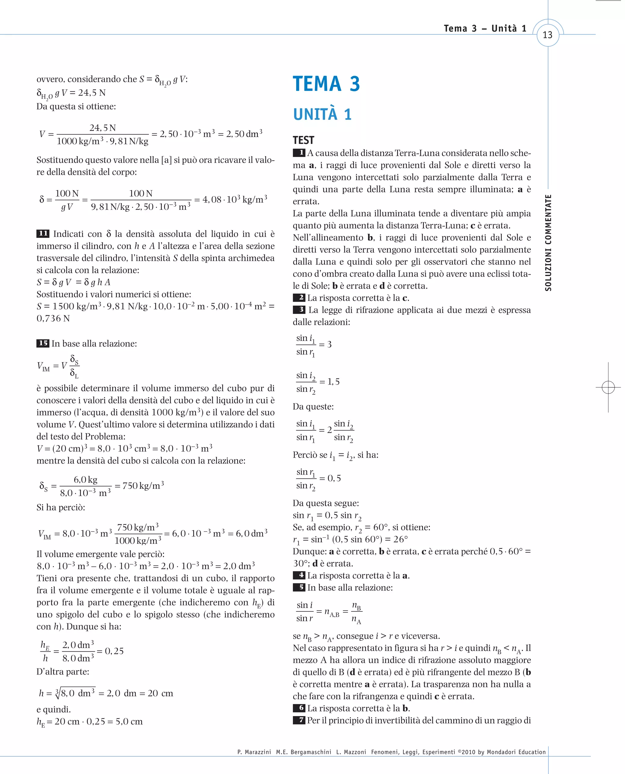 008_risposte x WEB        6-05-2010    11:08    Pagina 13




                                                                                                                               Tema 3 – Unità 1
                                                                                                                                                              13



      ovvero, considerando che S = δH O g V:
      δH O g V = 24,5 N
        2
                                     2
                                                                             TEMA 3
      Da questa si ottiene:
                                                                             UNITÀ 1
                 24, 5 N
       V=                         = 2, 50 ⋅ 10−3 m3 = 2, 50 dm3
                                                             m
          1000 kg/m3 ⋅ 9, 81 N/kg                                            TEST
                                                                               1 A causa della distanza Terra-Luna considerata nello sche-
      Sostituendo questo valore nella [a] si può ora ricavare il valo-
                                                                             ma a, i raggi di luce provenienti dal Sole e diretti verso la
      re della densità del corpo:
                                                                             Luna vengono intercettati solo parzialmente dalla Terra e
            100 N             100 N                                          quindi una parte della Luna resta sempre illuminata; a è
       δ=         =                              = 4, 08 ⋅ 103 kg/m3




                                                                                                                                                               SOLUZIONI COMMENTATE
                                                                             errata.
             gV     9, 81 N/kg ⋅ 2, 50 ⋅ 10−3 m3
                                                                             La parte della Luna illuminata tende a diventare più ampia
                                                                             quanto più aumenta la distanza Terra-Luna; c è errata.
       11 Indicati con δ la densità assoluta del liquido in cui è
                                                                             Nell’allineamento b, i raggi di luce provenienti dal Sole e
      immerso il cilindro, con h e A l’altezza e l’area della sezione        diretti verso la Terra vengono intercettati solo parzialmente
      trasversale del cilindro, l’intensità S della spinta archimedea        dalla Luna e quindi solo per gli osservatori che stanno nel
      si calcola con la relazione:                                           cono d’ombra creato dalla Luna si può avere una eclissi tota-
      S=δgV =δghA                                                            le di Sole; b è errata e d è corretta.
      Sostituendo i valori numerici si ottiene:                                2 La risposta corretta è la c.
      S = 1500 kg/m3 ⋅ 9,81 N/kg ⋅ 10,0 ⋅ 10–2 m ⋅ 5,00 ⋅ 10–4 m2 =            3 La legge di rifrazione applicata ai due mezzi è espressa
      0,736 N                                                                dalle relazioni:
                                                                               sin i1
       15   In base alla relazione:                                                   =3
                                                                               sin r1
                dS
      VIM = V
                dL                                                             sin i2
                                                                                      = 1, 5
      è possibile determinare il volume immerso del cubo pur di                sin r2
      conoscere i valori della densità del cubo e del liquido in cui è
                                                                             Da queste:
      immerso (l’acqua, di densità 1000 kg/m3) e il valore del suo
      volume V. Quest’ultimo valore si determina utilizzando i dati            sin i1    sin i2
                                                                                      =2
      del testo del Problema:                                                  sin r1    sin r2
      V = (20 cm)3 = 8,0 ⋅ 103 cm3 = 8,0 ⋅ 10−3 m3
                                                                             Perciò se i1 = i2, si ha:
      mentre la densità del cubo si calcola con la relazione:
                                                                               sin r1
                 6,0 kg                                                               = 0, 5
       dS =                  = 750 kg/m3                                       sin r2
              8,0 ⋅ 10 −3 m3
      Si ha perciò:                                                          Da questa segue:
                                                                             sin r1 = 0,5 sin r2
                           750 kg/m3                                         Se, ad esempio, r2 = 60°, si ottiene:
      VIM = 8,0 ⋅ 10−3 m3              = 6, 0 ⋅ 10 −3 m3 = 6, 0 dm3
                          1000 kg/m3                                         r1 = sin–1 (0,5 sin 60°) = 26°
      Il volume emergente vale perciò:                                       Dunque: a è corretta, b è errata, c è errata perché 0,5 ⋅ 60° =
      8,0 ⋅ 10−3 m3 – 6,0 ⋅ 10−3 m3 = 2,0 ⋅ 10−3 m3 = 2,0 dm3                30°; d è errata.
                                                                               4 La risposta corretta è la a.
      Tieni ora presente che, trattandosi di un cubo, il rapporto
                                                                               5 In base alla relazione:
      fra il volume emergente e il volume totale è uguale al rap-
      porto fra la parte emergente (che indicheremo con hE) di                 sin i         n
      uno spigolo del cubo e lo spigolo stesso (che indicheremo                      = nA,B = B
                                                                               sin r         nA
      con h). Dunque si ha:
                                                                             se nB > nA, consegue i > r e viceversa.
       hE 2, 0 dm3                                                           Nel caso rappresentato in figura si ha r > i e quindi nB < nA. Il
          =           = 0, 25
       h     8, 0 dm3                                                        mezzo A ha allora un indice di rifrazione assoluto maggiore
      D’altra parte:                                                         di quello di B (d è errata) ed è più rifrangente del mezzo B (b
                                                                             è corretta mentre a è errata). La trasparenza non ha nulla a
       h = 3 8, 0 dm3 = 2, 0 dm = 20 cm                                      che fare con la rifrangenza e quindi c è errata.
      e quindi.                                                                6 La risposta corretta è la b.

      hE = 20 cm ⋅ 0,25 = 5,0 cm                                               7 Per il principio di invertibilità del cammino di un raggio di



                                                            P. Marazzini M.E. Bergamaschini L. Mazzoni Fenomeni, Leggi, Esperimenti ©2010 by Mondadori Education
 